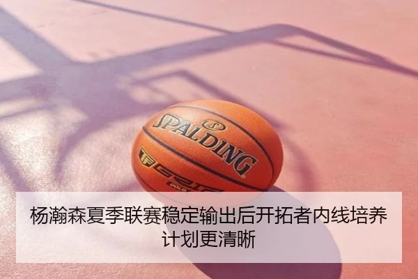 杨瀚森夏季联赛稳定输出后开拓者内线培养计划更清晰